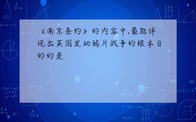 《南京条约》的内容中,最能体现出英国发动鸦片战争的根本目的的是