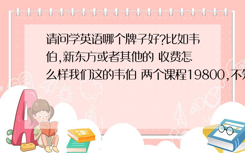 请问学英语哪个牌子好?比如韦伯,新东方或者其他的 收费怎么样我们这的韦伯 两个课程19800,不知道韦伯怎么样 有学过的人给点意见啊