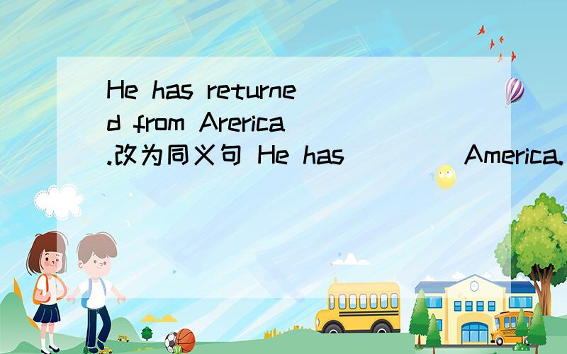 He has returned from Arerica.改为同义句 He has _ _ _America.
