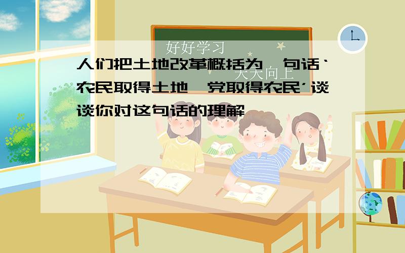 人们把土地改革概括为一句话‘农民取得土地,党取得农民’谈谈你对这句话的理解