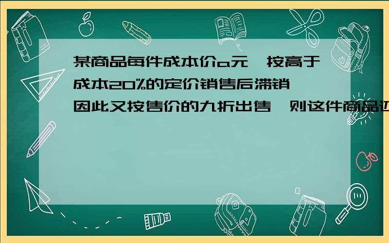 某商品每件成本价a元,按高于成本20%的定价销售后滞销,因此又按售价的九折出售,则这件商品还可盈利急!