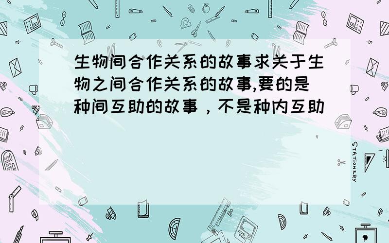 生物间合作关系的故事求关于生物之间合作关系的故事,要的是种间互助的故事，不是种内互助