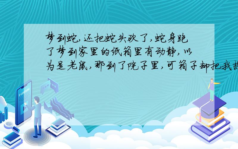 梦到蛇,还把蛇头砍了,蛇身跑了梦到家里的纸箱里有动静,以为是老鼠,那到了院子里,可箱子却把我拱倒了,里面伸出个蛇头,我就那到刀拍蛇头,并砍了下来,蛇身跑到了另一个屋,我想追,蛇头却