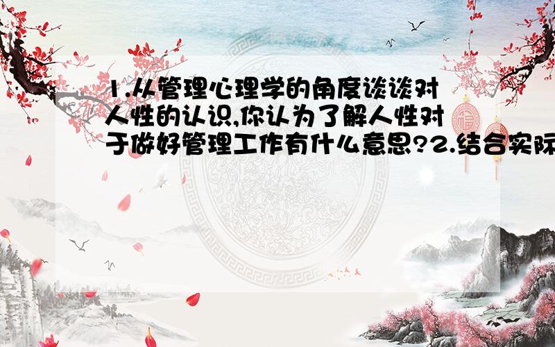 1.从管理心理学的角度谈谈对人性的认识,你认为了解人性对于做好管理工作有什么意思?2.结合实际谈谈了解和掌握人的能力、气质、性格的有关知识和理论对于做好管理工作的意义.要求1500