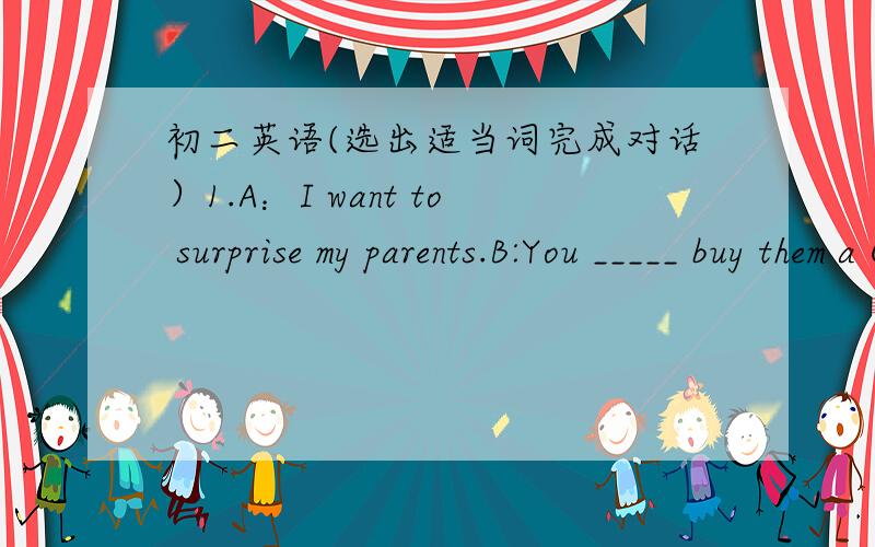 初二英语(选出适当词完成对话）1.A：I want to surprise my parents.B:You _____ buy them a CD.(should/could)2.A:This shirt is really out of style.B:Then you ____ wear it to school.(couldn't/shouldn't)3.A:I don't want to study at the librar