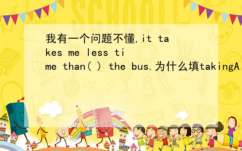 我有一个问题不懂,it takes me less time than( ) the bus.为什么填takingA ：take B to take C taking taking.