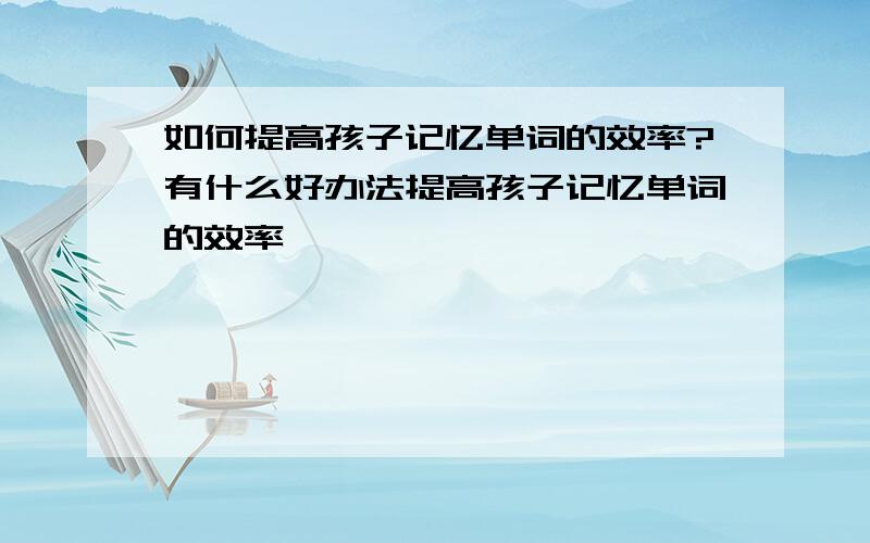 如何提高孩子记忆单词的效率?有什么好办法提高孩子记忆单词的效率