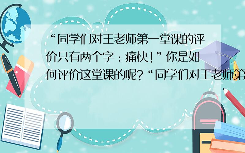 “同学们对王老师第一堂课的评价只有两个字：痛快!”你是如何评价这堂课的呢?“同学们对王老师第一堂课的评价只有两个字：痛快!”你是如何评价这堂课的呢?王老师给你留下了怎样的印