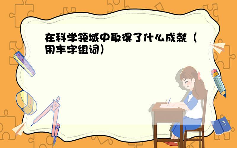 在科学领域中取得了什么成就（用丰字组词）