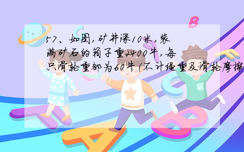 57、如图,矿井深10米,装满矿石的箱子重2400牛,每只滑轮重都为60牛（不计绳重及滑轮摩擦）.（1）为了能把箱子利用图示装置从井底拉出井口,应选派体重大于多少牛的工人才行?（2）若要使矿