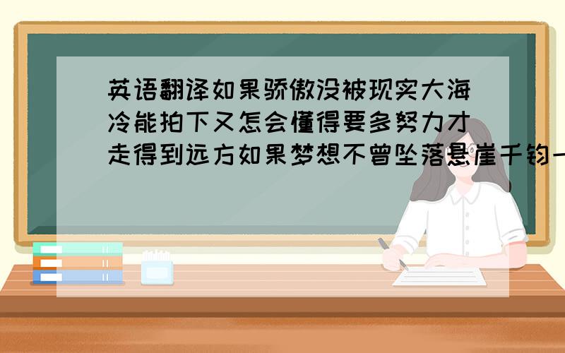 英语翻译如果骄傲没被现实大海冷能拍下又怎会懂得要多努力才走得到远方如果梦想不曾坠落悬崖千钧一发又怎会晓得执着的人有隐形翅牓把眼泪装在心上会开出勇敢的花可以在疲惫的时光