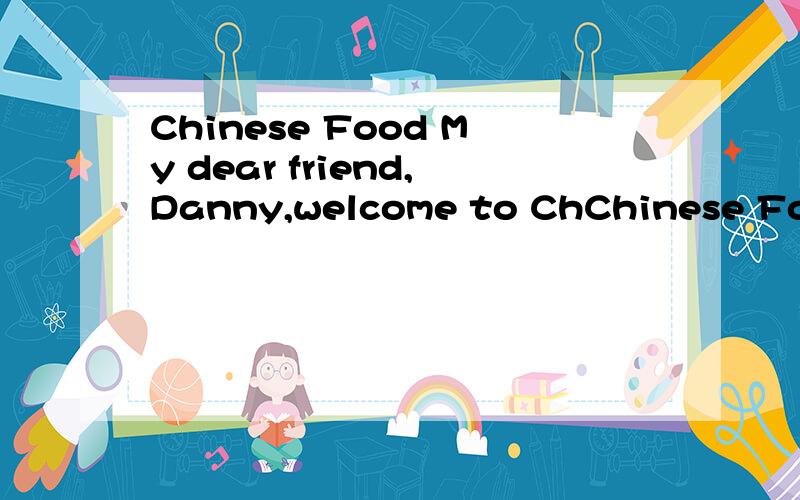 Chinese Food My dear friend,Danny,welcome to ChChinese FoodMy dear friend,Danny,welcome to China!Now I want to introduce Chinese meals to you.We Chinese people have three meals every day.We have breakfast at about 7:00.We have eggs,bread,noodles,milk