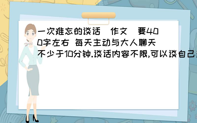 一次难忘的谈话（作文）要400字左右 每天主动与大人聊天不少于10分钟.谈话内容不限,可以谈自己对一部电视剧、一本书的看法,也可以向父母了解他们的工作,可以谈遇到的趣事,也可以提出