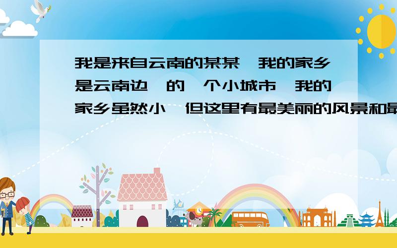 我是来自云南的某某,我的家乡是云南边陲的一个小城市,我的家乡虽然小,但这里有最美丽的风景和最朴素的人民,还有爱我的爸爸妈妈.对噢，我是参加一个选秀比赛，开头应该怎么称呼观众