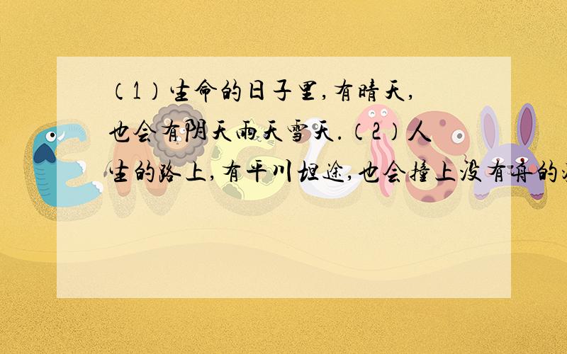 （1）生命的日子里,有晴天,也会有阴天雨天雪天.（2）人生的路上,有平川坦途,也会撞上没有舟的渡口没有桥的河岸.（3）烦恼、苦闷常常像夏日里的雷雨,突然飘过来,将心淋湿.挫折、苦难常