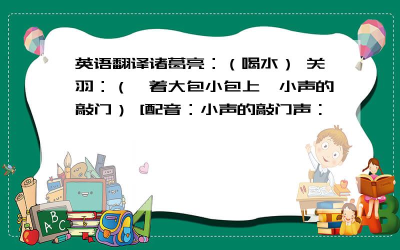 英语翻译诸葛亮：（喝水） 关羽：（拎着大包小包上,小声的敲门） [配音：小声的敲门声：咚咚咚…… 诸葛亮：（没有听见） 关羽：（大声一点敲门） [配音：大声一点的声音：咣咣咣…