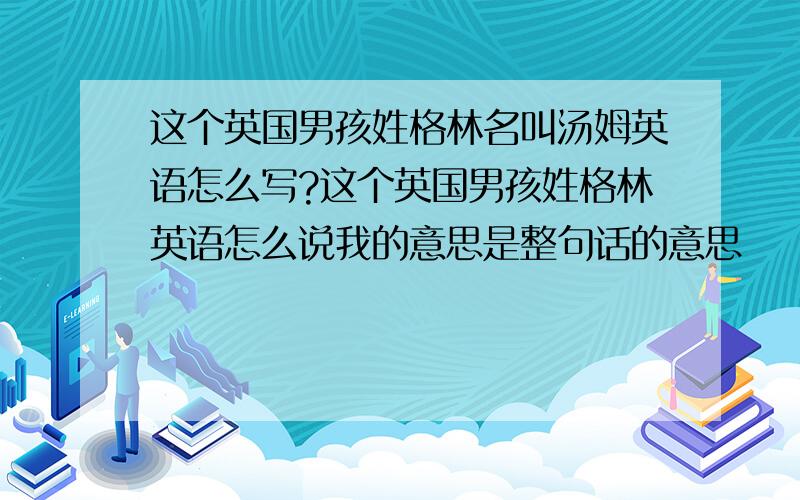 这个英国男孩姓格林名叫汤姆英语怎么写?这个英国男孩姓格林英语怎么说我的意思是整句话的意思