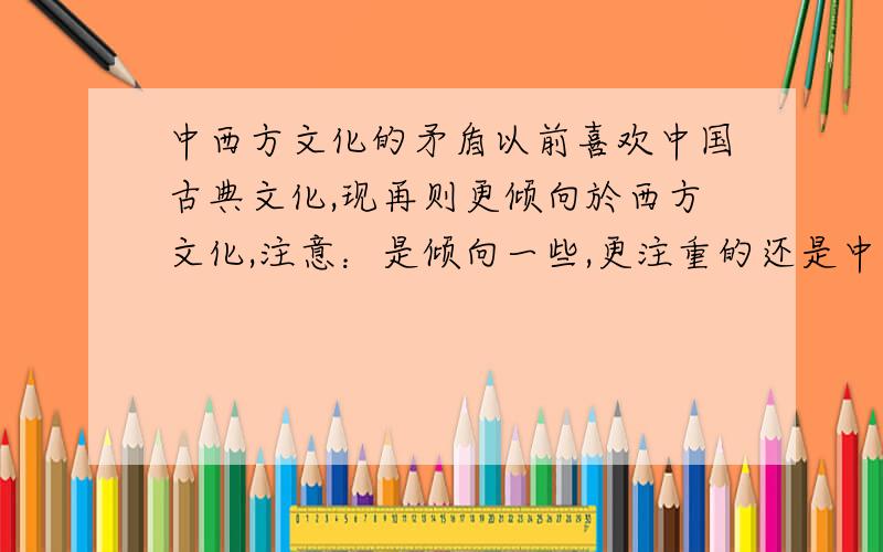 中西方文化的矛盾以前喜欢中国古典文化,现再则更倾向於西方文化,注意：是倾向一些,更注重的还是中国文化,比如说：以前喜欢故宫类型的建筑,现再比较喜欢欧州建筑风格等等等等………