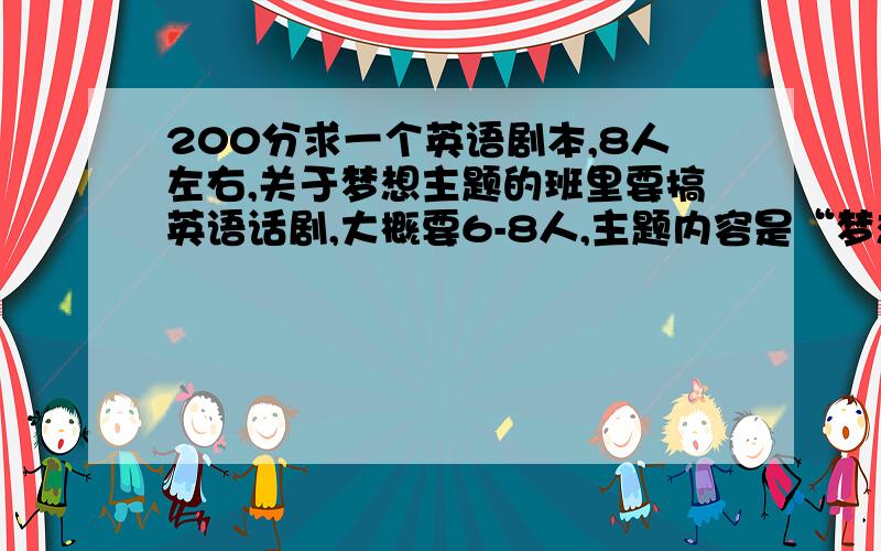 200分求一个英语剧本,8人左右,关于梦想主题的班里要搞英语话剧,大概要6-8人,主题内容是“梦想”（dream）,答出的二百分!加油,（不知为何无法悬赏200,答出的我再开连接送一百.）