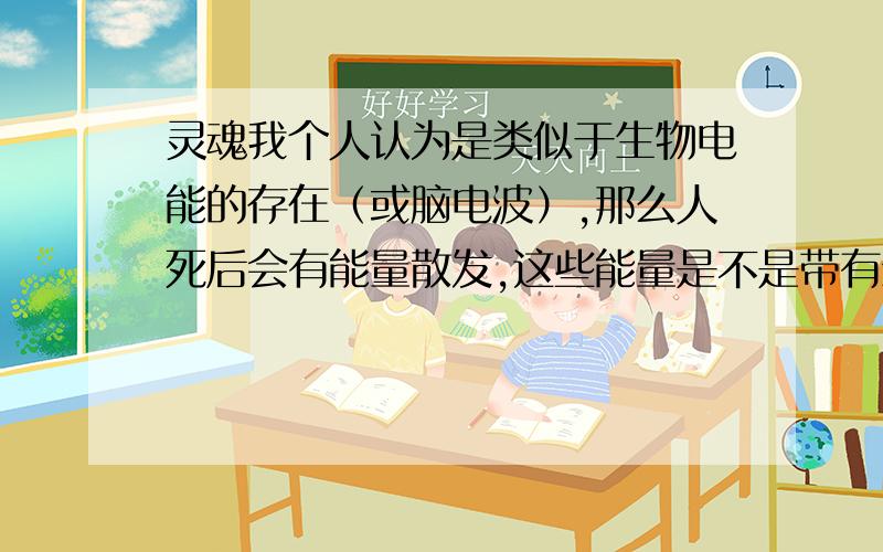 灵魂我个人认为是类似于生物电能的存在（或脑电波）,那么人死后会有能量散发,这些能量是不是带有生物电能呢?我们知道任何物质不可能凭空出现也不可能凭空消失的,这些能量是不是被空