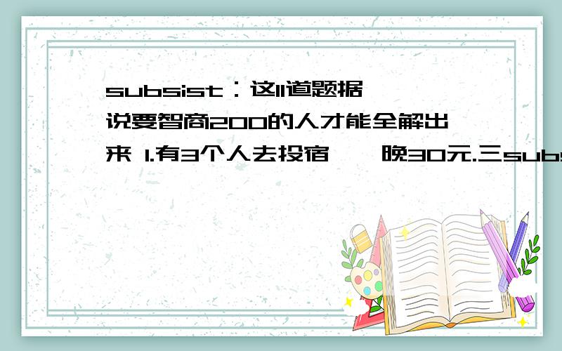 subsist：这11道题据说要智商200的人才能全解出来 1.有3个人去投宿,一晚30元.三subsist：这11道题据说要智商200的人才能全解出来1.有3个人去投宿,一晚30元.三个人每人掏了10元凑够30元交给了老板