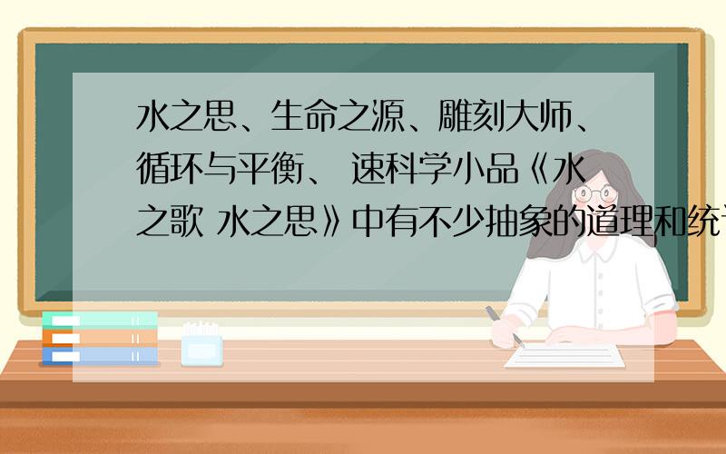 水之思、生命之源、雕刻大师、循环与平衡、 速科学小品《水之歌 水之思》中有不少抽象的道理和统计数字,与以抒情为主的的其他课文相比,它吸引读者的地方在哪里?