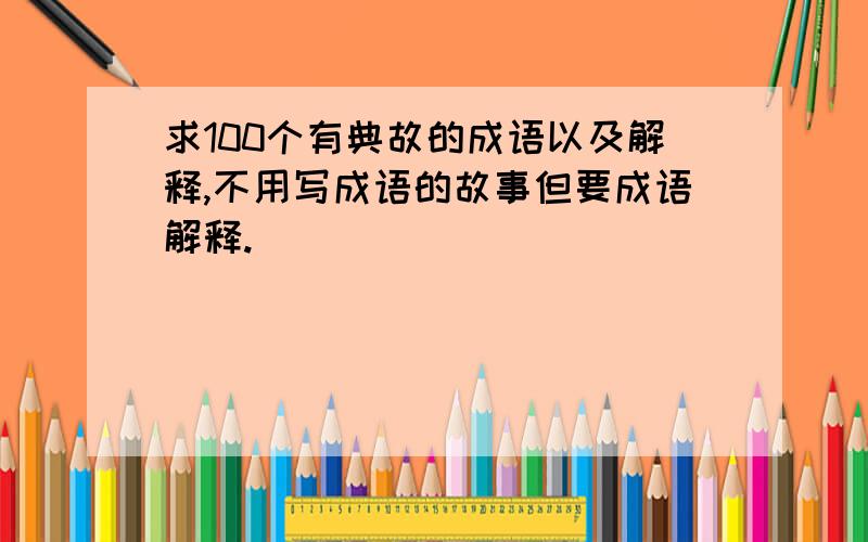 求100个有典故的成语以及解释,不用写成语的故事但要成语解释.