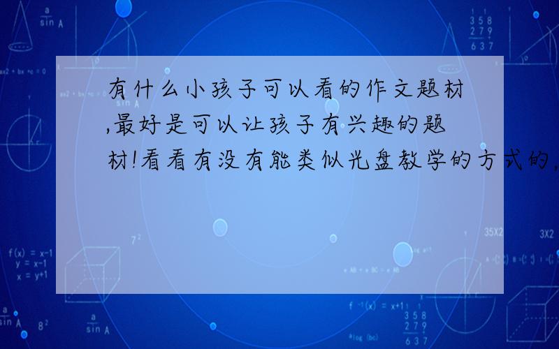 有什么小孩子可以看的作文题材,最好是可以让孩子有兴趣的题材!看看有没有能类似光盘教学的方式的，可以让孩子一边看一边学的，这样也有兴趣，我在电视上青年学苑频道广育网上看到