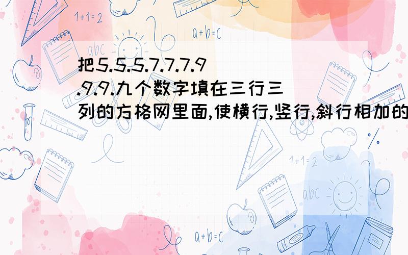 把5.5.5.7.7.7.9.9.9.九个数字填在三行三列的方格网里面,使横行,竖行,斜行相加的和都相等!