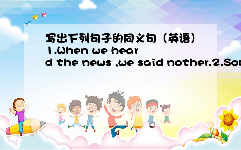 写出下列句子的同义句（英语）1.When we heard the news ,we said nother.2.Some students won't leave the classroom until 5 pm.3.The book means something to me.4.I had trouble finishing my homework because I was busy.