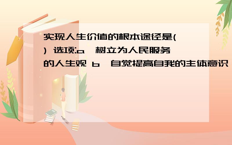 实现人生价值的根本途径是( ) 选项:a、树立为人民服务的人生观 b、自觉提高自我的主体意识 c、选择正确的