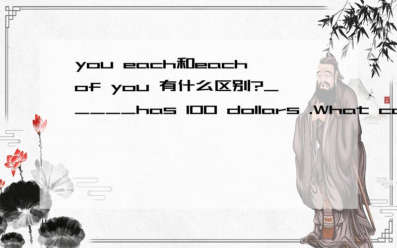 you each和each of you 有什么区别?_____has 100 dollars .What can you buy A.You each B.Each of you为什么要填Each of you ,不能写You each?