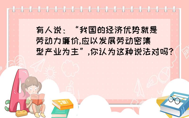 有人说：“我国的经济优势就是劳动力廉价,应以发展劳动密集型产业为主”,你认为这种说法对吗?