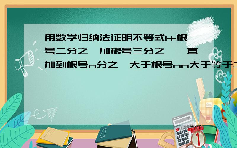 用数学归纳法证明不等式1+根号二分之一加根号三分之一一直加到根号n分之一大于根号nn大于等于二 ……要具体步骤！