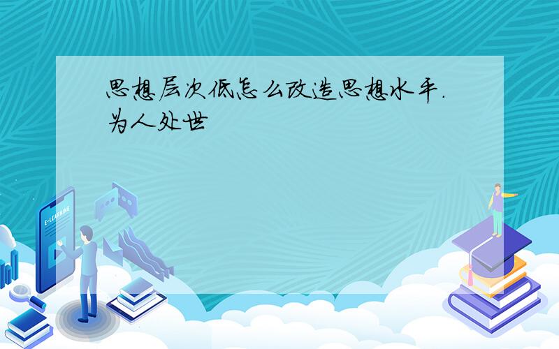 思想层次低怎么改造思想水平.为人处世