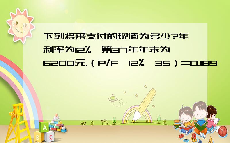 下列将来支付的现值为多少?年利率为12%,第37年年末为6200元.（P/F,12%,35）=0.189,（P/F,12%,40）=0.107.我算的和书后面的答案不一样,麻烦高手帮我算下,还有（P/F,12%,37）=?谢谢!