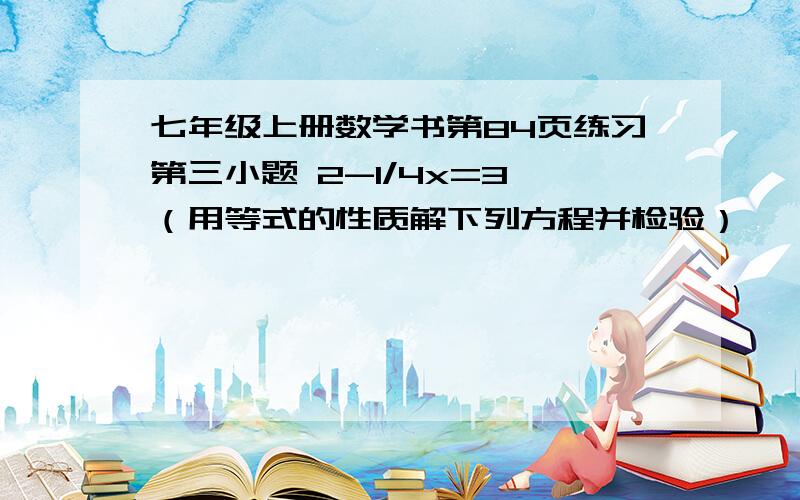 七年级上册数学书第84页练习第三小题 2-1/4x=3 （用等式的性质解下列方程并检验）