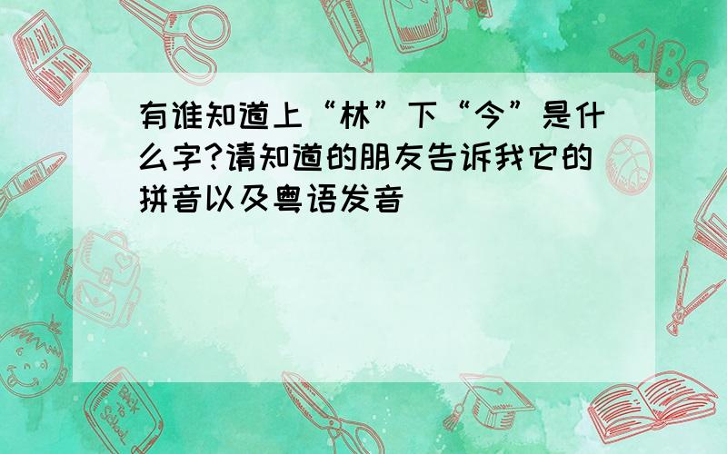 有谁知道上“林”下“今”是什么字?请知道的朋友告诉我它的拼音以及粤语发音