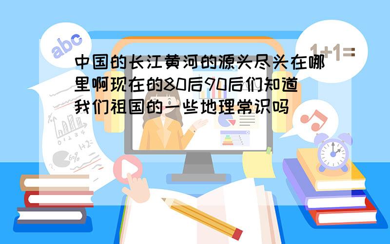 中国的长江黄河的源头尽头在哪里啊现在的80后90后们知道我们祖国的一些地理常识吗