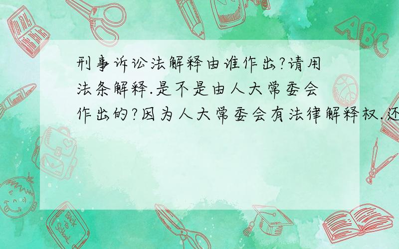 刑事诉讼法解释由谁作出?请用法条解释.是不是由人大常委会作出的?因为人大常委会有法律解释权.还有,《刑事诉讼法》是人大常委会制定的吗?