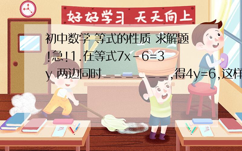 初中数学 等式的性质 求解题!急!1.在等式7x-6=3y 两边同时______,得4y=6,这样做的根据是_______.2.在等式－1/4x=3 的两边都_____或_____,得到x=－12.3.如果10/a=5/b ,那么a=_______.4.如果1/4x=2x-3 ,则x=________.5.