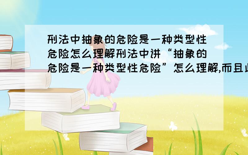 刑法中抽象的危险是一种类型性危险怎么理解刑法中讲“抽象的危险是一种类型性危险”怎么理解,而且此处的类型性是什么意思