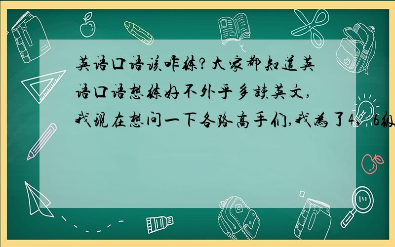 英语口语该咋练?大家都知道英语口语想练好不外乎多读英文,我现在想问一下各路高手们,我为了4、6级及以后的托福、GRE,现在应该读些什么文章?哪些该精读?哪些该泛读?没天练多长时间才能