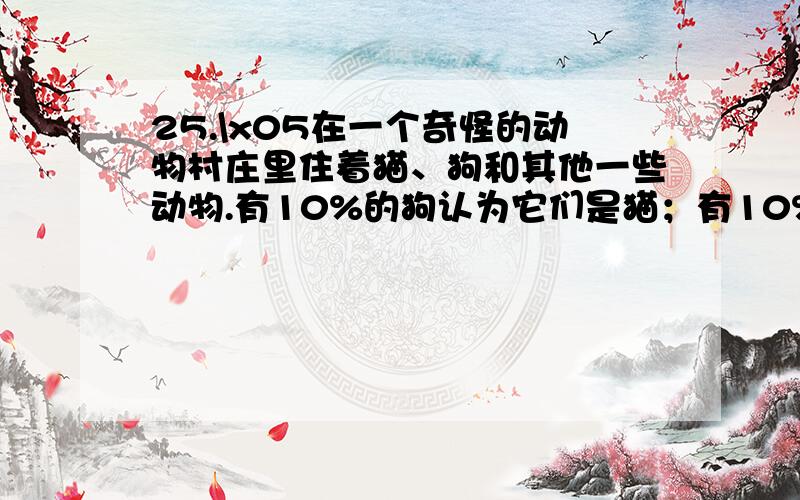 25.\x05在一个奇怪的动物村庄里住着猫、狗和其他一些动物.有10%的狗认为它们是猫；有10%的猫认为它们是狗.其余动物都是正常的.一天,动物村的村长小猴子发现：所有的猫和狗中,有20%认为自