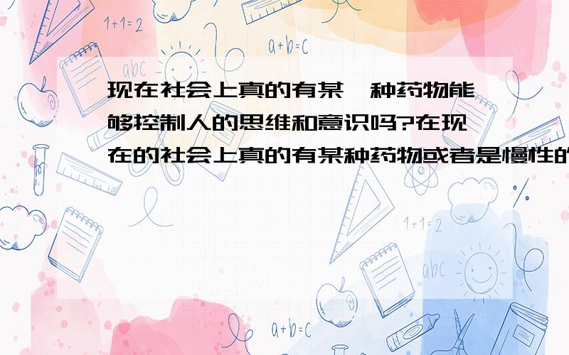 现在社会上真的有某一种药物能够控制人的思维和意识吗?在现在的社会上真的有某种药物或者是慢性的药物给人吃了后,能够使她（他）对你着迷,什么事都听你的,天天想跟你在一起,而且朋