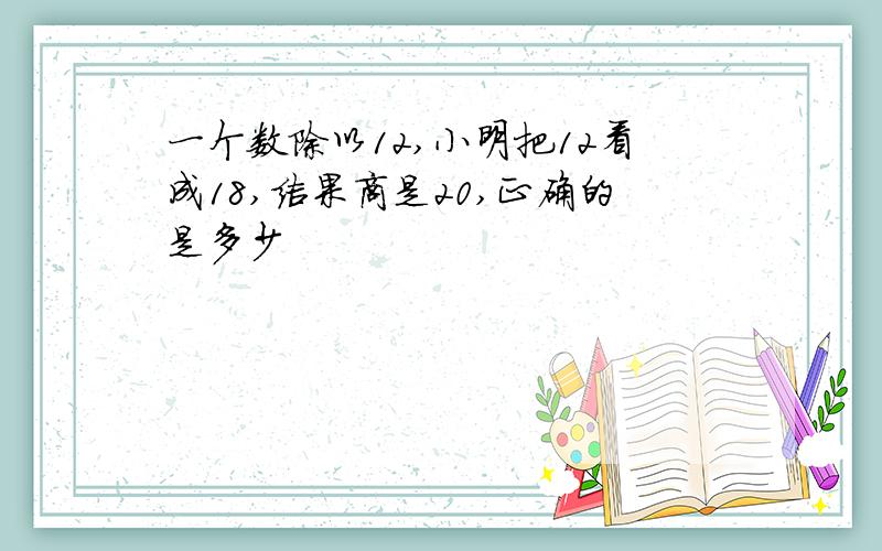 一个数除以12,小明把12看成18,结果商是20,正确的是多少