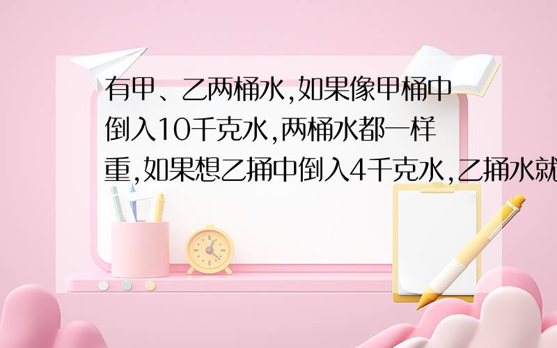 有甲、乙两桶水,如果像甲桶中倒入10千克水,两桶水都一样重,如果想乙捅中倒入4千克水,乙捅水就是甲通水的3倍,原来甲、乙两桶水中各有多少千克水?