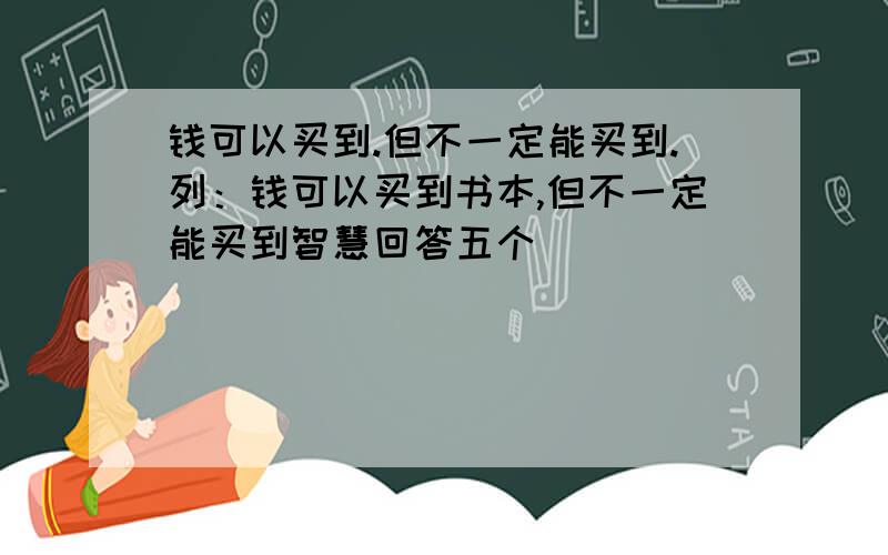 钱可以买到.但不一定能买到.列：钱可以买到书本,但不一定能买到智慧回答五个