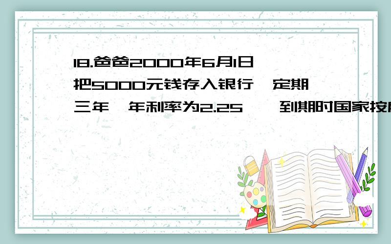 18.爸爸2000年6月1日把5000元钱存入银行,定期三年,年利率为2.25﹪,到期时国家按所得利20﹪征收个人所得税.到期时爸爸应缴个人所得税多少元?爸爸这次储蓄实际收入多少元 着急