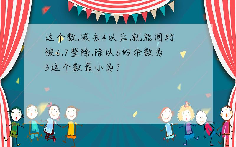 这个数,减去4以后,就能同时被6,7整除,除以5的余数为3这个数最小为?